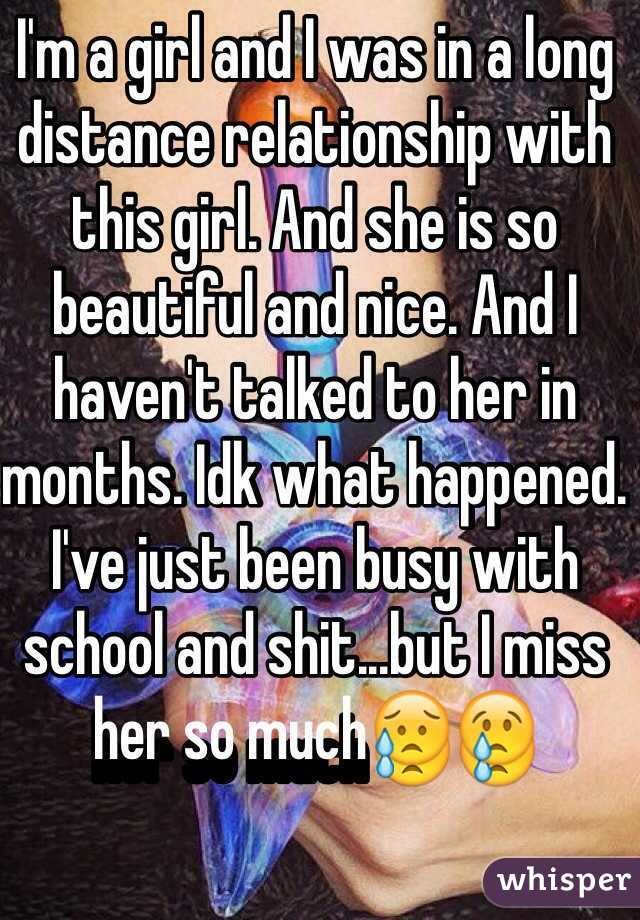 I'm a girl and I was in a long distance relationship with this girl. And she is so beautiful and nice. And I haven't talked to her in months. Idk what happened. I've just been busy with school and shit...but I miss her so much😥😢