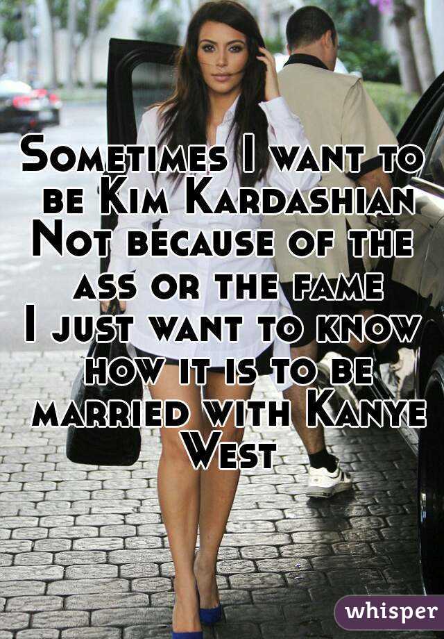 Sometimes I want to be Kim Kardashian
Not because of the ass or the fame
I just want to know how it is to be married with Kanye West