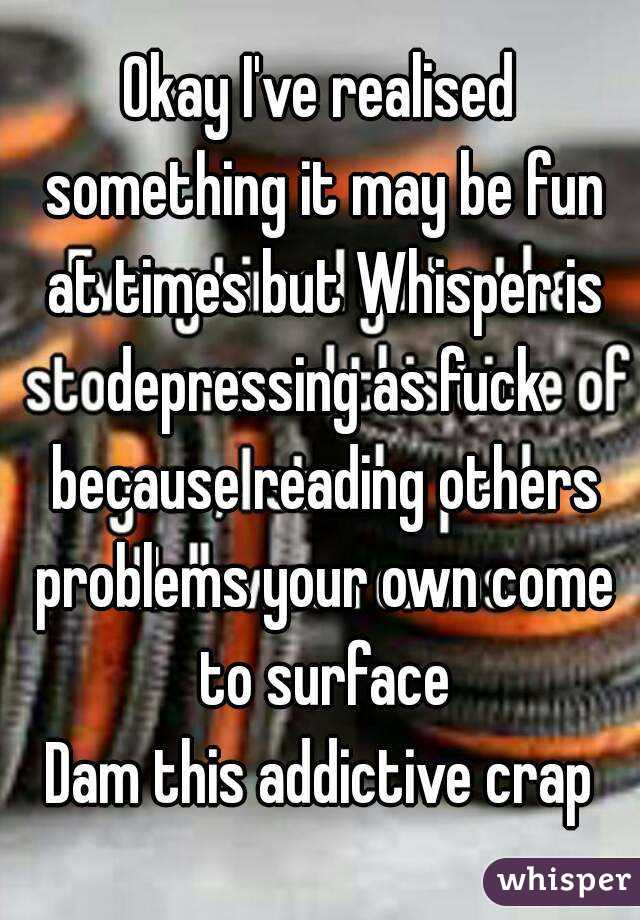 Okay I've realised something it may be fun at times but Whisper is depressing as fuck because reading others problems your own come to surface
Dam this addictive crap