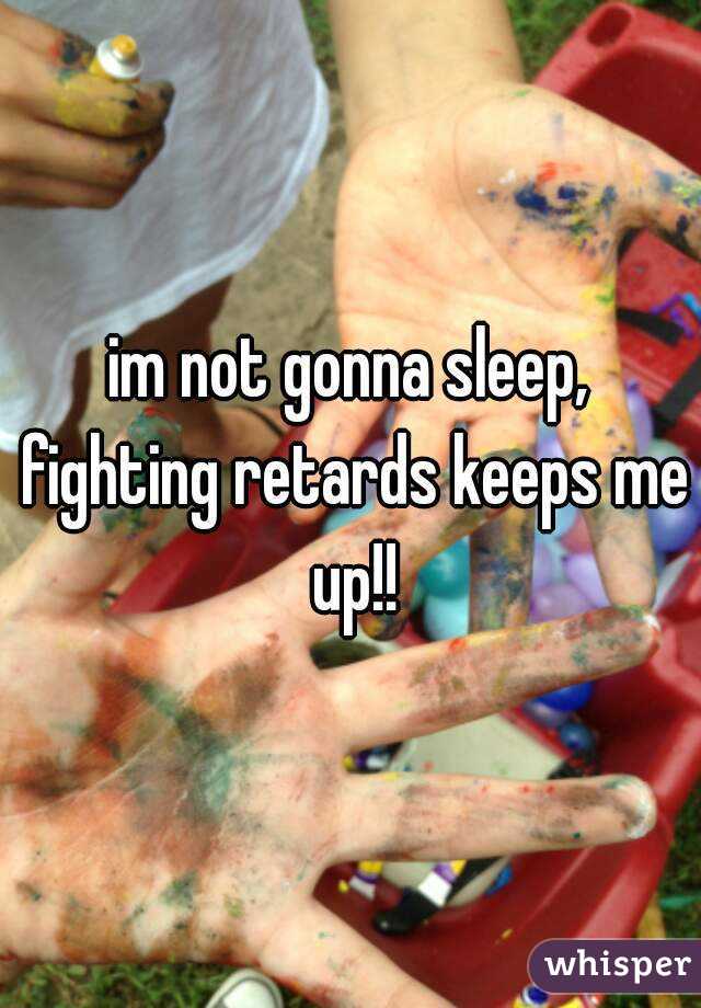 im not gonna sleep, fighting retards keeps me up!!