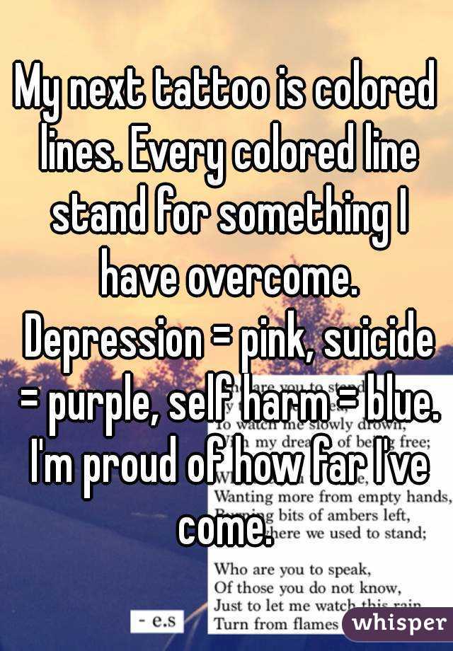 My next tattoo is colored lines. Every colored line stand for something I have overcome. Depression = pink, suicide = purple, self harm = blue. I'm proud of how far I've come. 