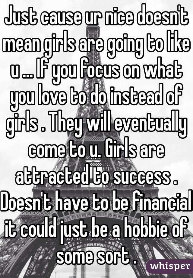 Just cause ur nice doesn't mean girls are going to like u ... If you focus on what you love to do instead of girls . They will eventually come to u. Girls are attracted to success . Doesn't have to be financial it could just be a hobbie of some sort . 