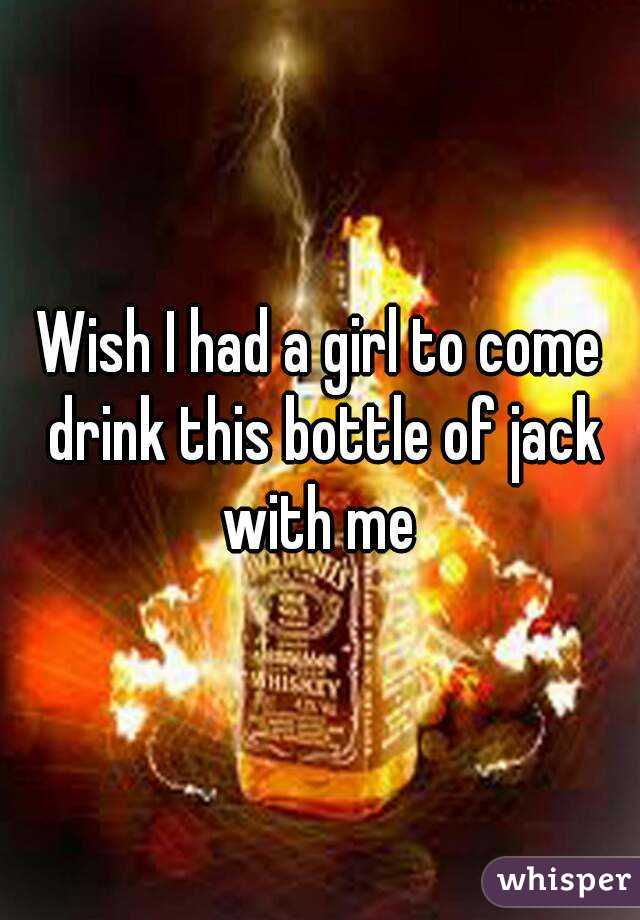 Wish I had a girl to come drink this bottle of jack with me 