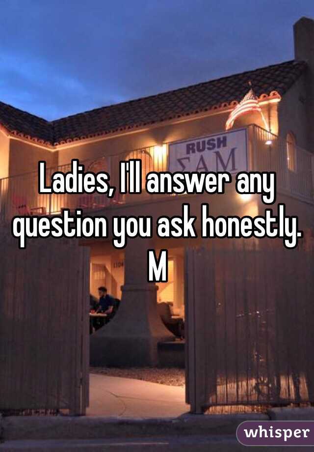 Ladies, I'll answer any question you ask honestly. 
M 