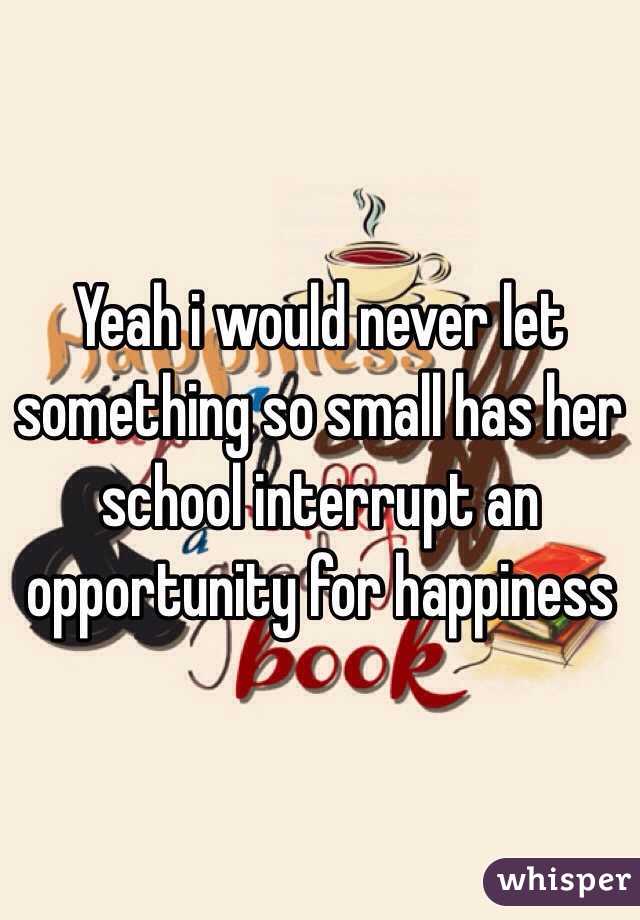 Yeah i would never let something so small has her school interrupt an opportunity for happiness 