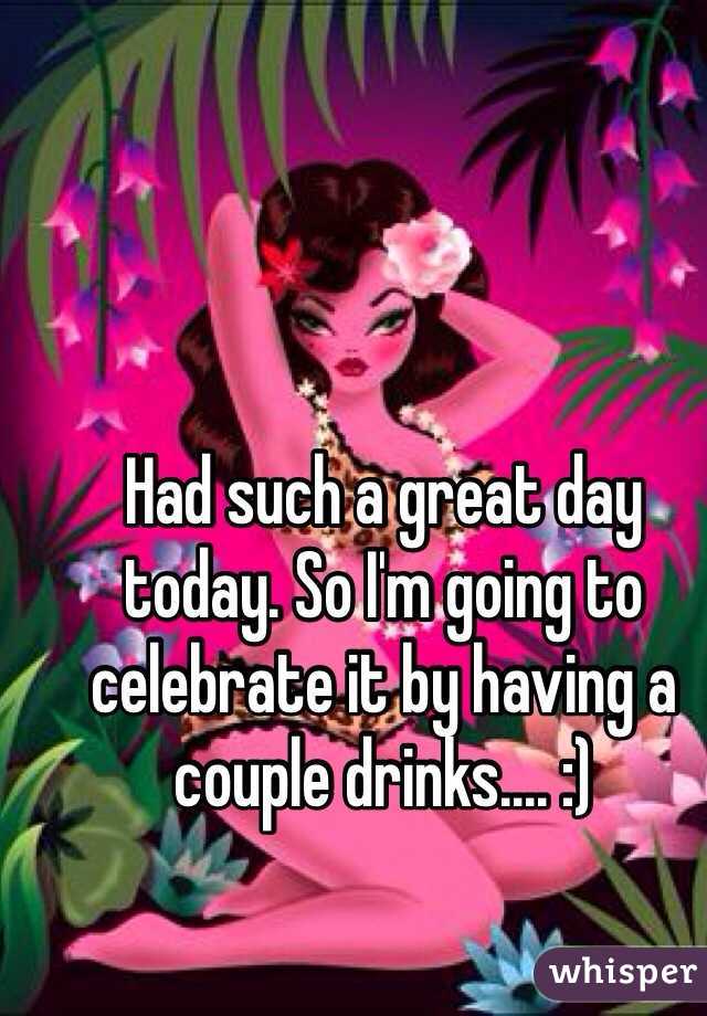 Had such a great day today. So I'm going to celebrate it by having a couple drinks.... :) 