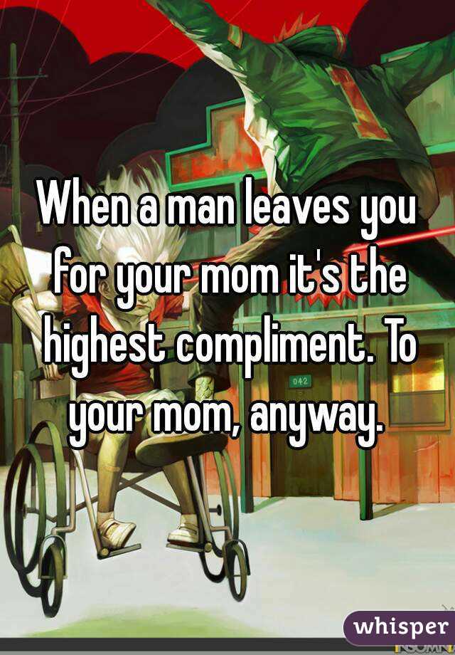 When a man leaves you for your mom it's the highest compliment. To your mom, anyway. 