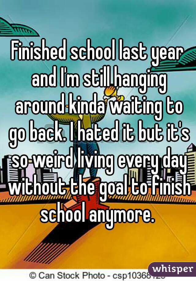 Finished school last year and I'm still hanging around kinda waiting to go back. I hated it but it's so weird living every day without the goal to finish school anymore. 