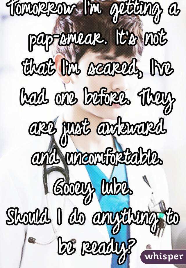 Tomorrow I'm getting a pap-smear. It's not that I'm scared, I've had one before. They are just awkward and uncomfortable.
Gooey lube.
Should I do anything to be ready?