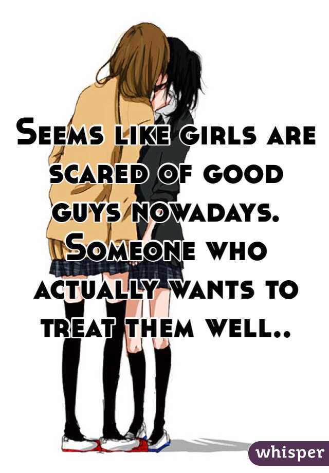 Seems like girls are scared of good guys nowadays. Someone who actually wants to treat them well.. 