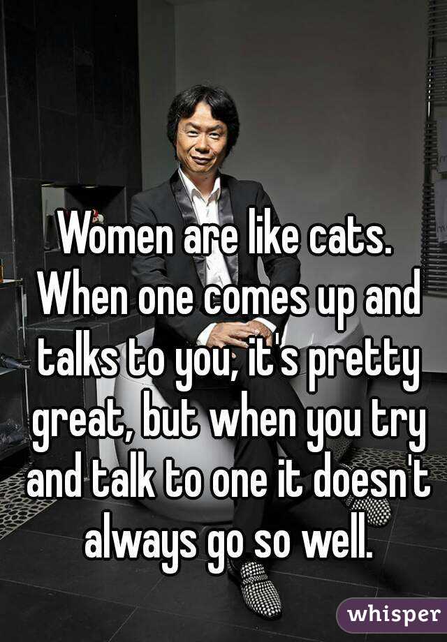 Women are like cats. When one comes up and talks to you, it's pretty great, but when you try and talk to one it doesn't always go so well.