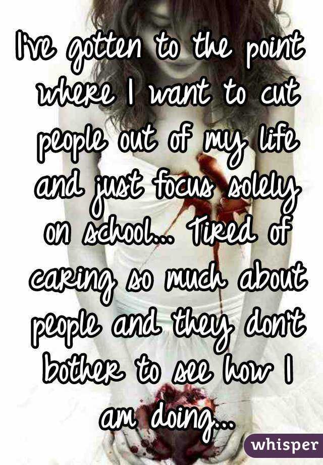 I've gotten to the point where I want to cut people out of my life and just focus solely on school... Tired of caring so much about people and they don't bother to see how I am doing...