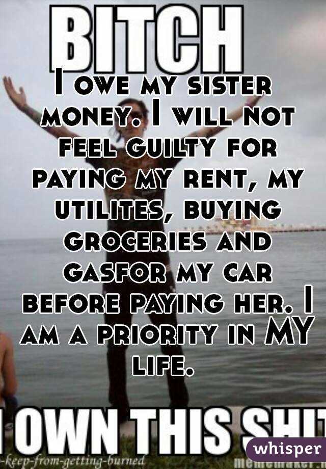 I owe my sister money. I will not feel guilty for paying my rent, my utilites, buying groceries and gasfor my car before paying her. I am a priority in MY life. 