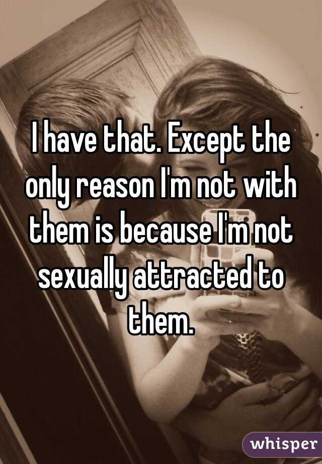 I have that. Except the only reason I'm not with them is because I'm not sexually attracted to them. 