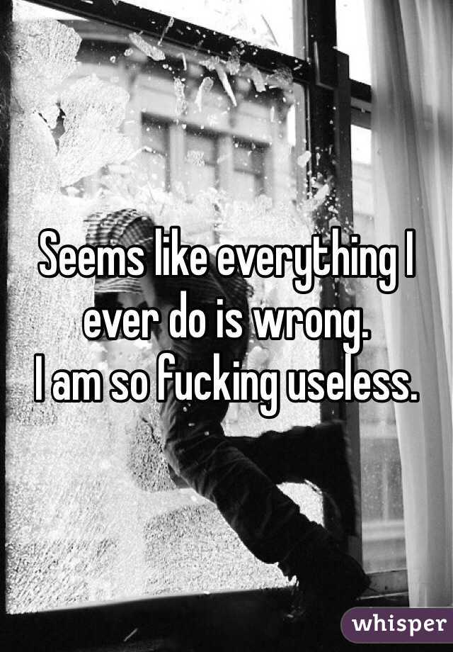 Seems like everything I ever do is wrong. 
I am so fucking useless.