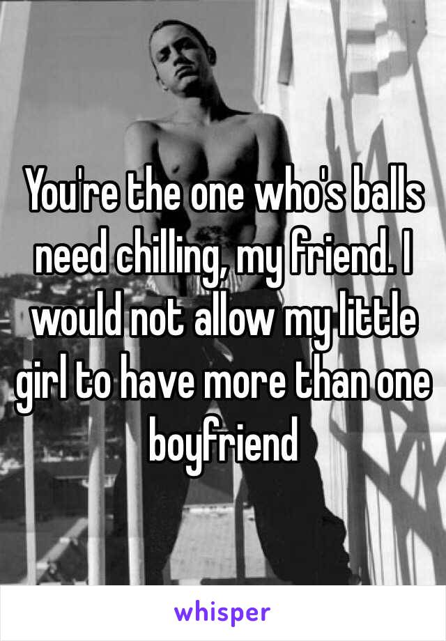 You're the one who's balls need chilling, my friend. I would not allow my little girl to have more than one boyfriend