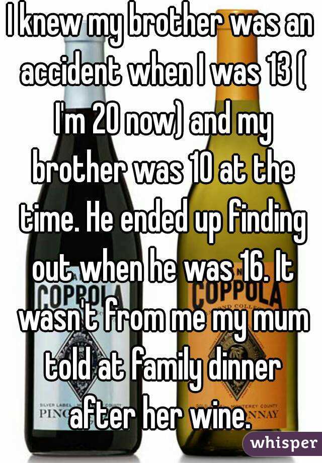 I knew my brother was an accident when I was 13 ( I'm 20 now) and my brother was 10 at the time. He ended up finding out when he was 16. It wasn't from me my mum told at family dinner after her wine. 