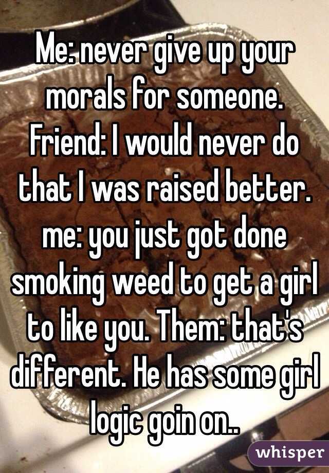 Me: never give up your morals for someone. Friend: I would never do that I was raised better. me: you just got done smoking weed to get a girl to like you. Them: that's different. He has some girl logic goin on..