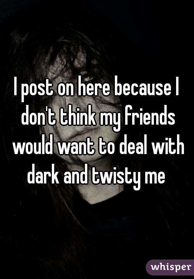 I post on here because I don't think my friends would want to deal with dark and twisty me 