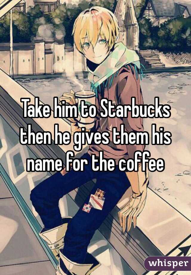 Take him to Starbucks then he gives them his name for the coffee 