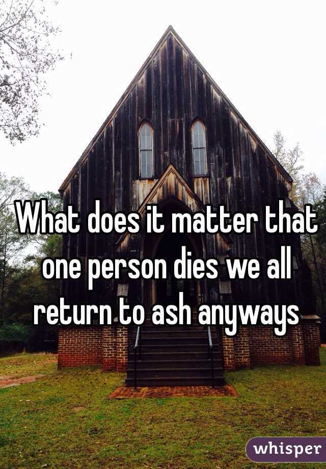 What does it matter that one person dies we all return to ash anyways