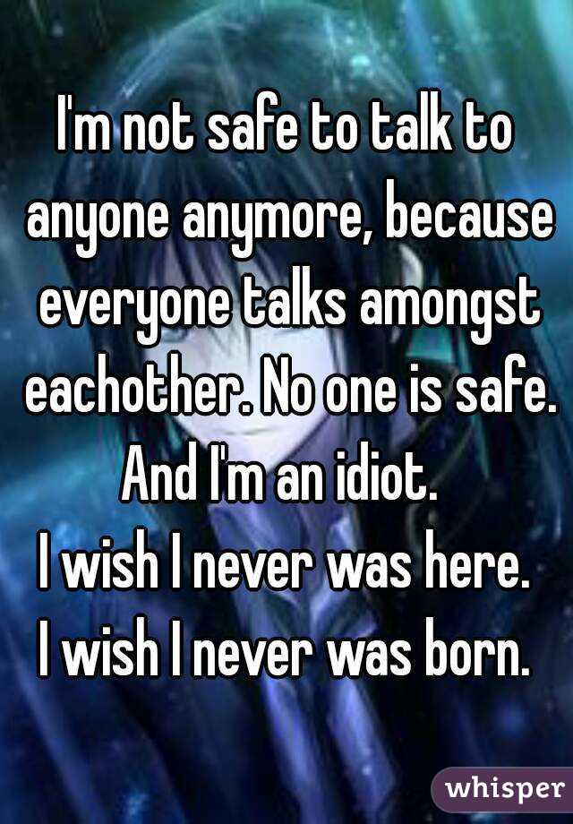 I'm not safe to talk to anyone anymore, because everyone talks amongst eachother. No one is safe.
And I'm an idiot. 
I wish I never was here.
I wish I never was born.