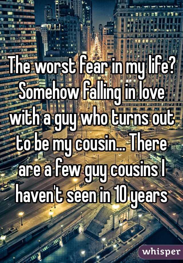 The worst fear in my life? Somehow falling in love with a guy who turns out to be my cousin... There are a few guy cousins I haven't seen in 10 years 