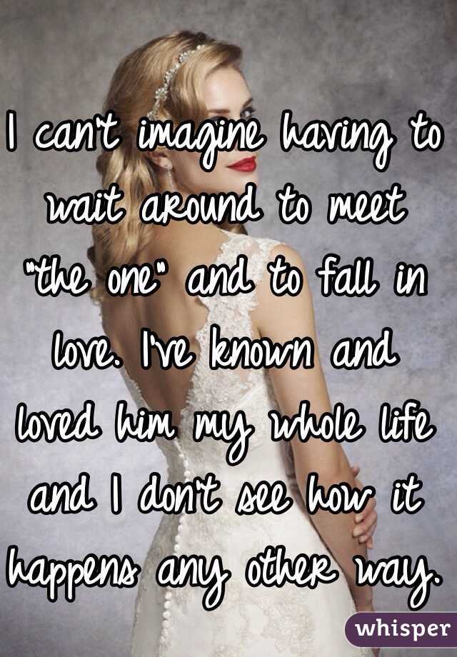 I can't imagine having to wait around to meet "the one" and to fall in love. I've known and loved him my whole life and I don't see how it happens any other way.