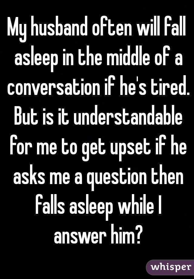 My husband often will fall asleep in the middle of a conversation if he's tired. But is it understandable for me to get upset if he asks me a question then falls asleep while I answer him?