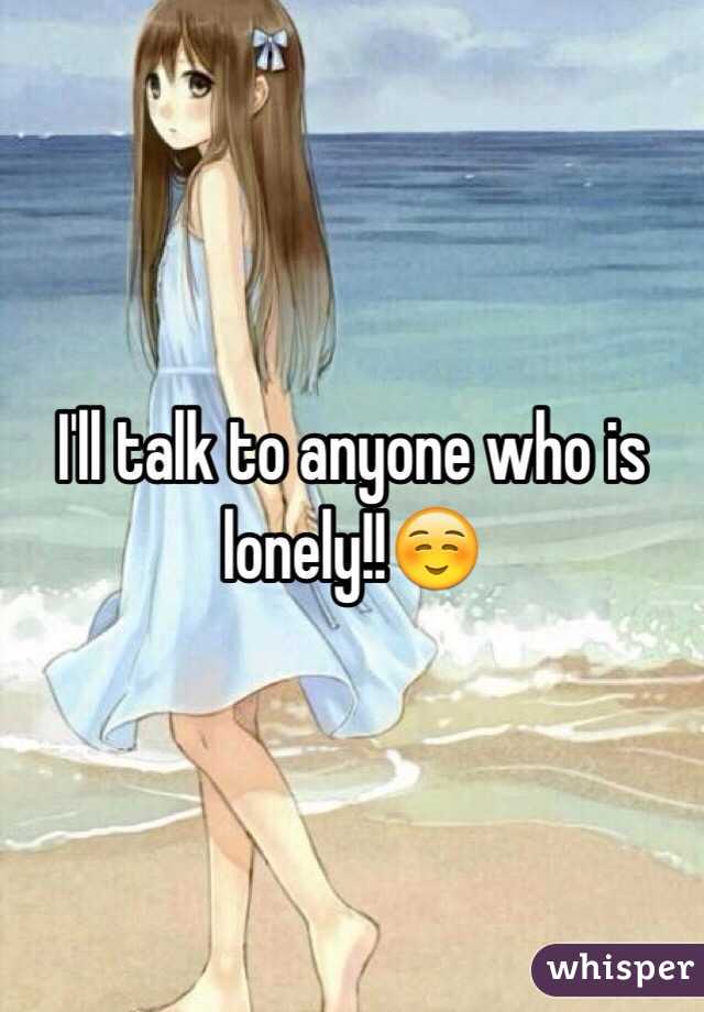 I'll talk to anyone who is lonely!!☺️
