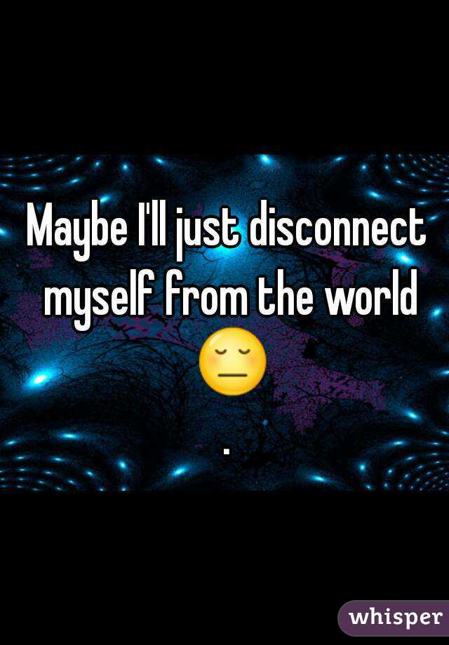 Maybe I'll just disconnect myself from the world 😔.
