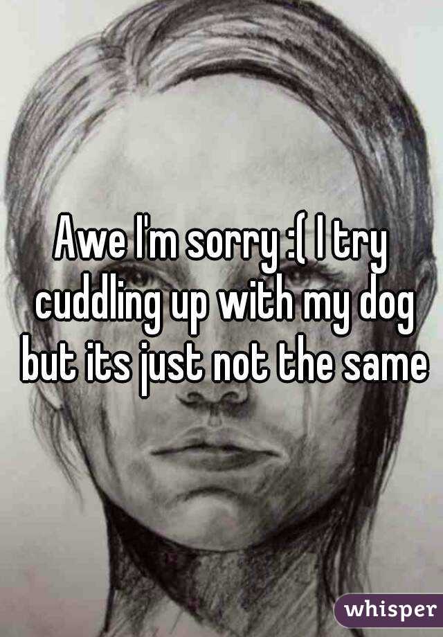 Awe I'm sorry :( I try cuddling up with my dog but its just not the same