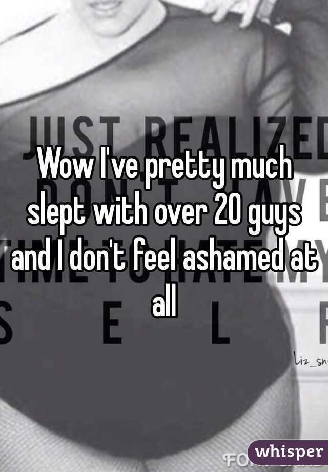 Wow I've pretty much slept with over 20 guys and I don't feel ashamed at all