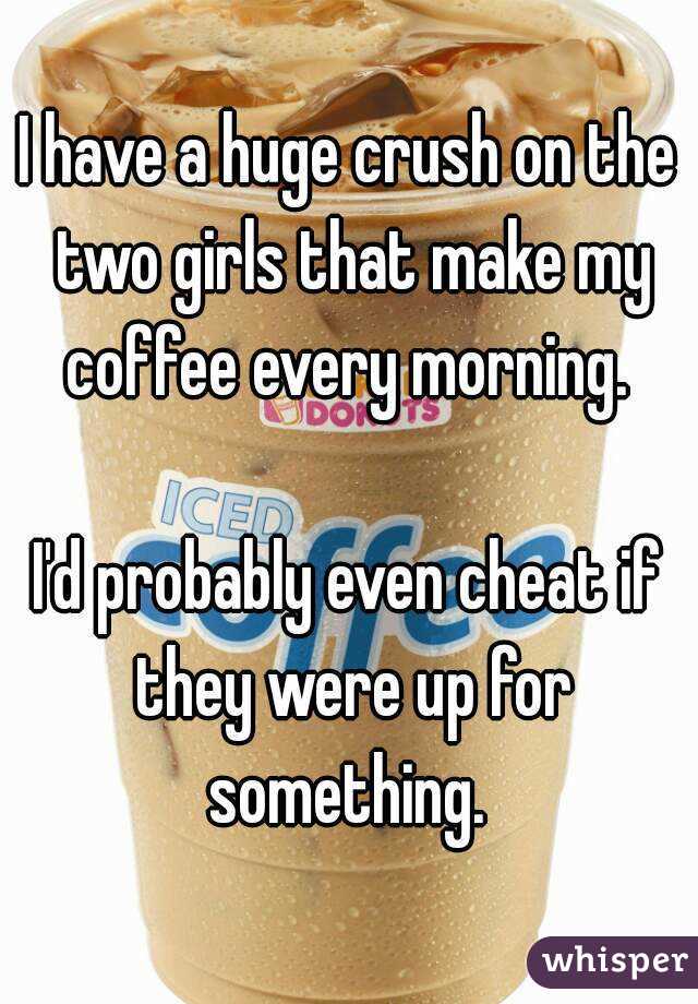 I have a huge crush on the two girls that make my coffee every morning. 

I'd probably even cheat if they were up for something. 