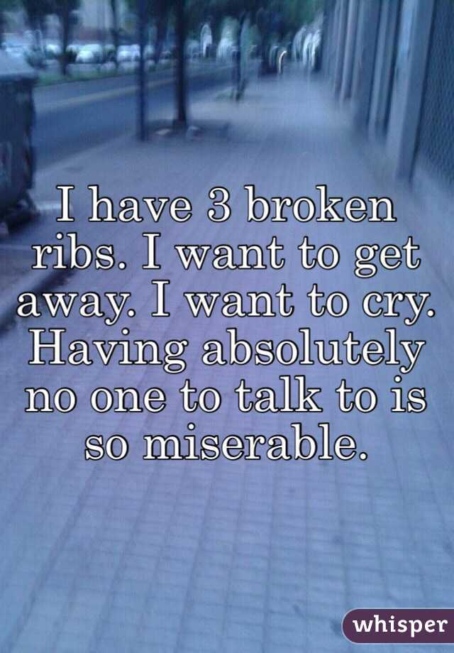 I have 3 broken ribs. I want to get away. I want to cry. Having absolutely no one to talk to is so miserable.