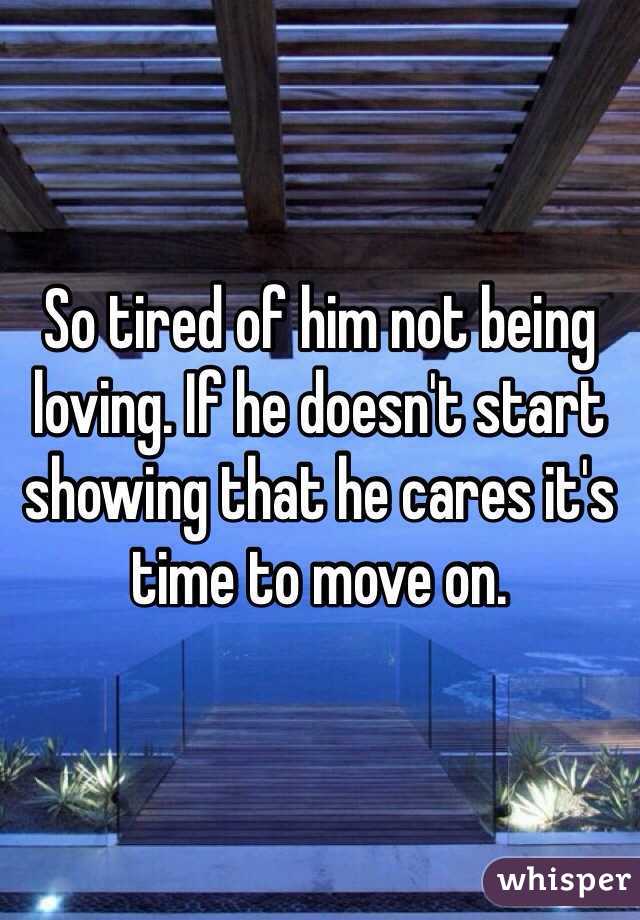 So tired of him not being loving. If he doesn't start showing that he cares it's time to move on. 