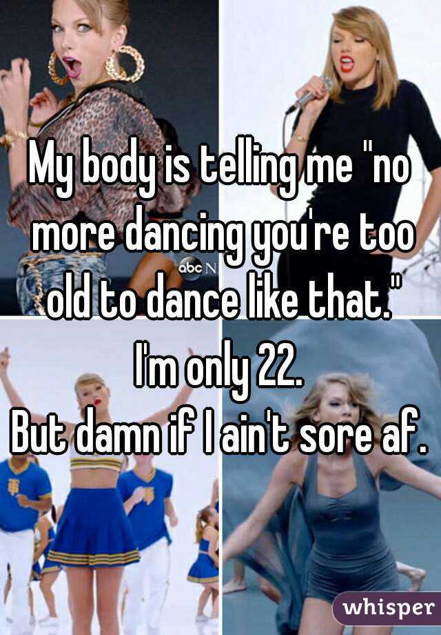 My body is telling me "no more dancing you're too old to dance like that."
I'm only 22.
But damn if I ain't sore af.