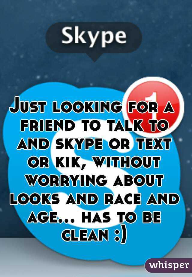 Just looking for a friend to talk to and skype or text or kik, without worrying about looks and race and age... has to be clean :)