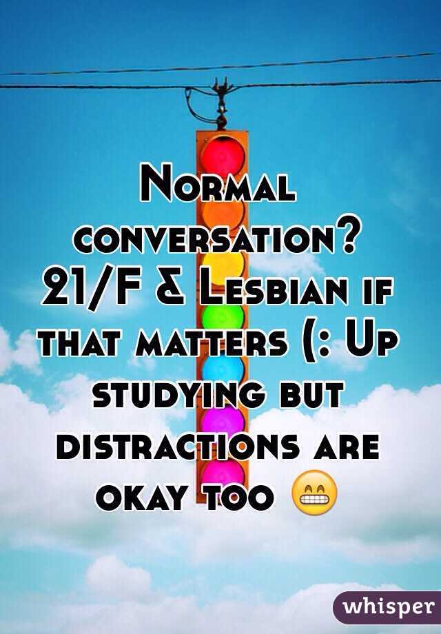 Normal conversation? 
21/F & Lesbian if that matters (: Up studying but distractions are okay too 😁
