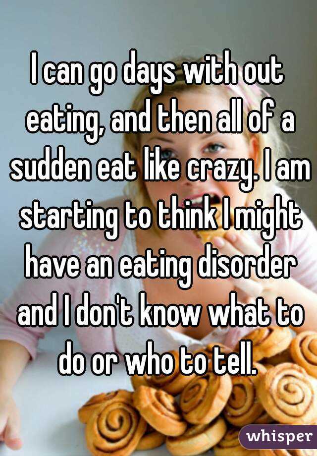 I can go days with out eating, and then all of a sudden eat like crazy. I am starting to think I might have an eating disorder and I don't know what to do or who to tell. 