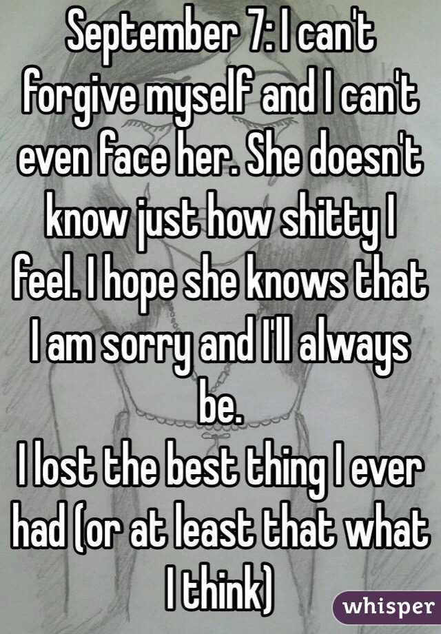 September 7: I can't forgive myself and I can't even face her. She doesn't know just how shitty I feel. I hope she knows that I am sorry and I'll always be.
I lost the best thing I ever had (or at least that what I think)