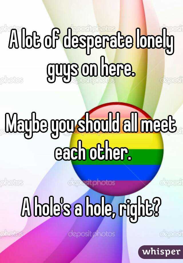 A lot of desperate lonely guys on here. 

Maybe you should all meet each other.

A hole's a hole, right?