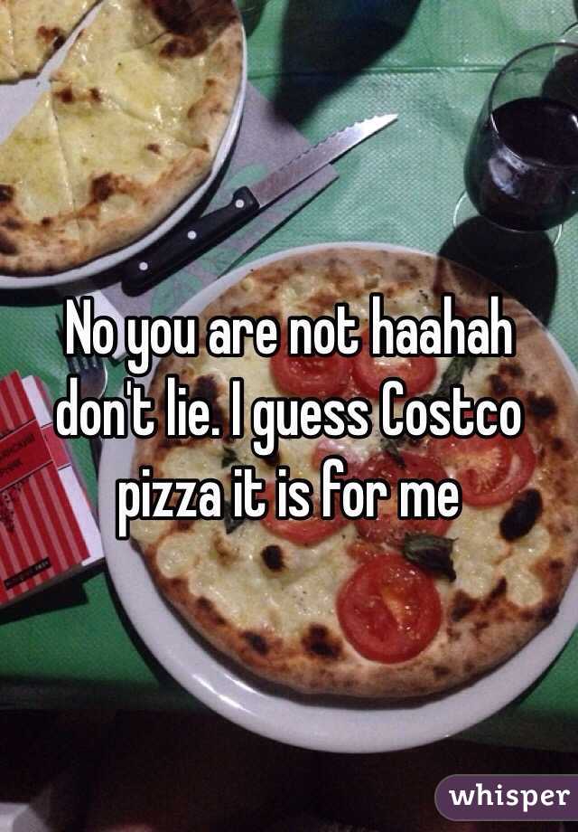 No you are not haahah don't lie. I guess Costco pizza it is for me 