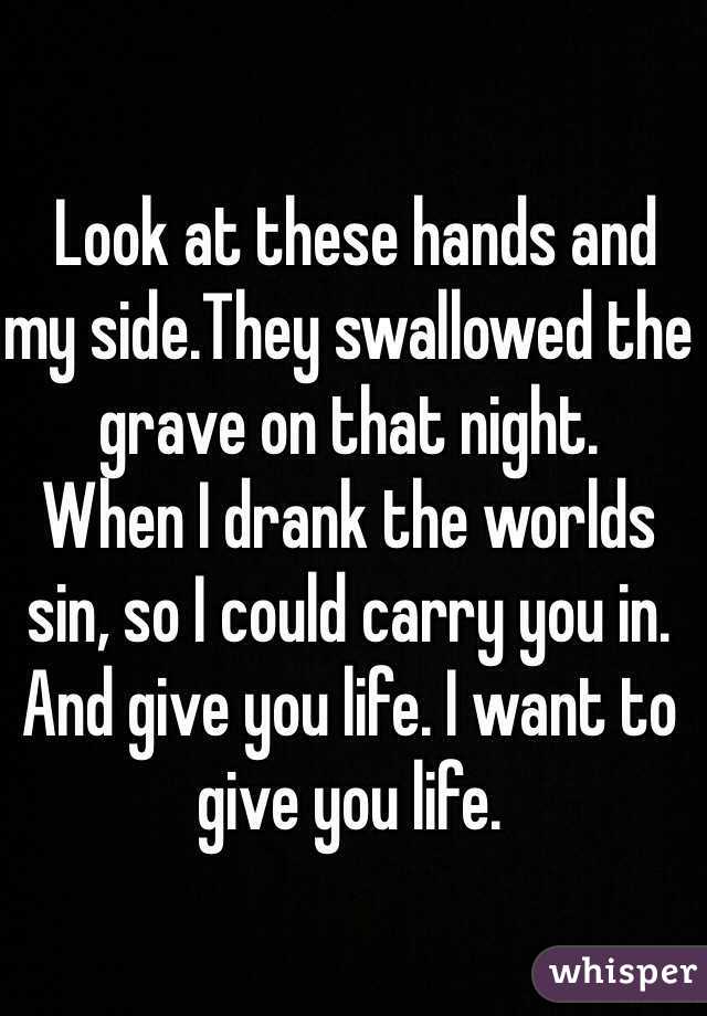  Look at these hands and my side.They swallowed the grave on that night.
When I drank the worlds sin, so I could carry you in.
And give you life. I want to give you life. 
