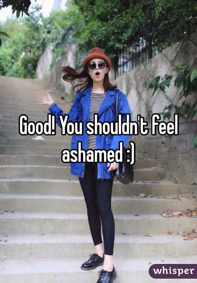 Good! You shouldn't feel ashamed :)