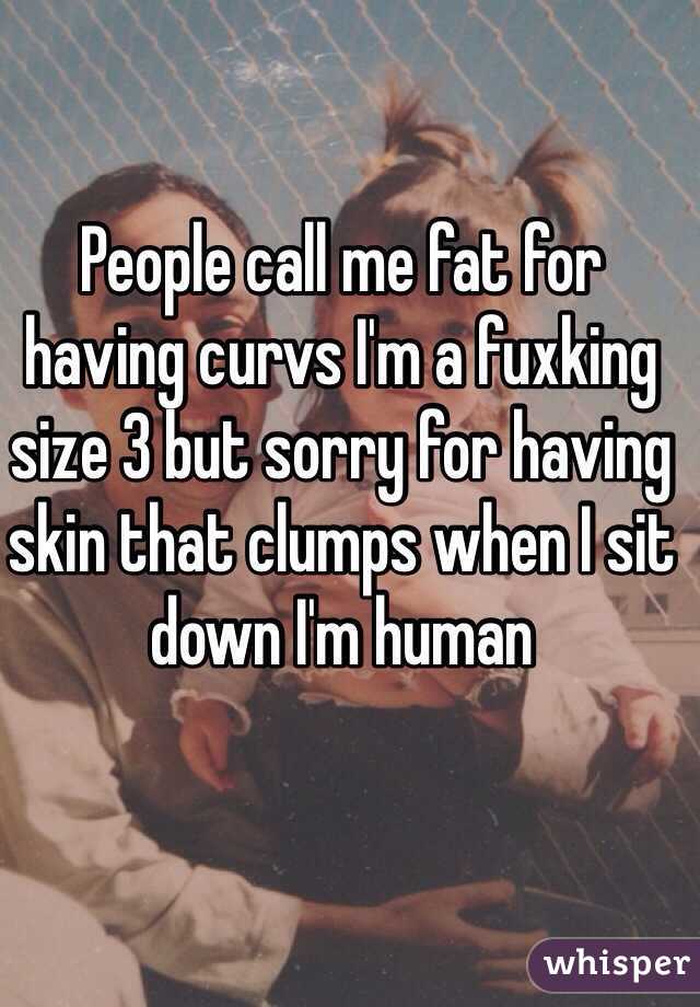 People call me fat for having curvs I'm a fuxking size 3 but sorry for having skin that clumps when I sit down I'm human 