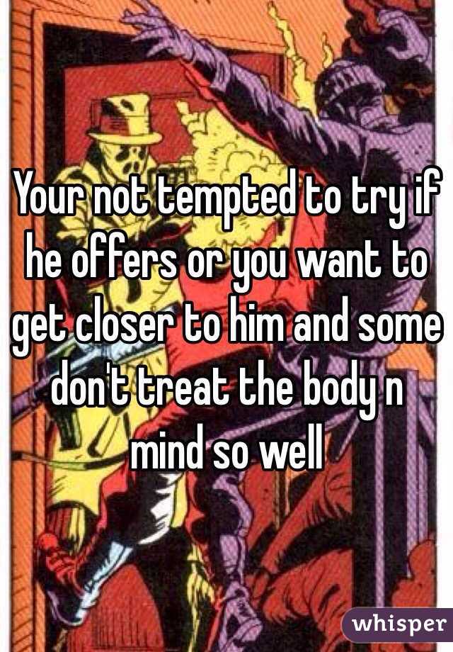 Your not tempted to try if he offers or you want to get closer to him and some don't treat the body n mind so well