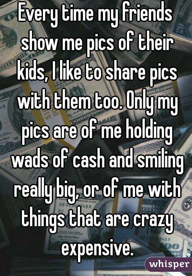 Every time my friends show me pics of their kids, I like to share pics with them too. Only my pics are of me holding wads of cash and smiling really big, or of me with things that are crazy expensive.