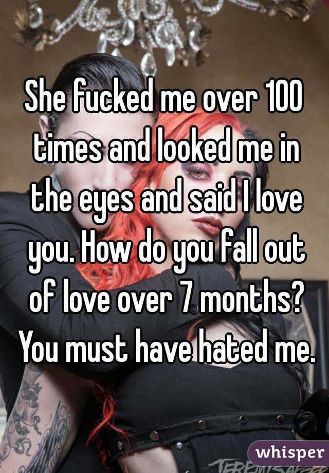 She fucked me over 100 times and looked me in the eyes and said I love you. How do you fall out of love over 7 months? You must have hated me.