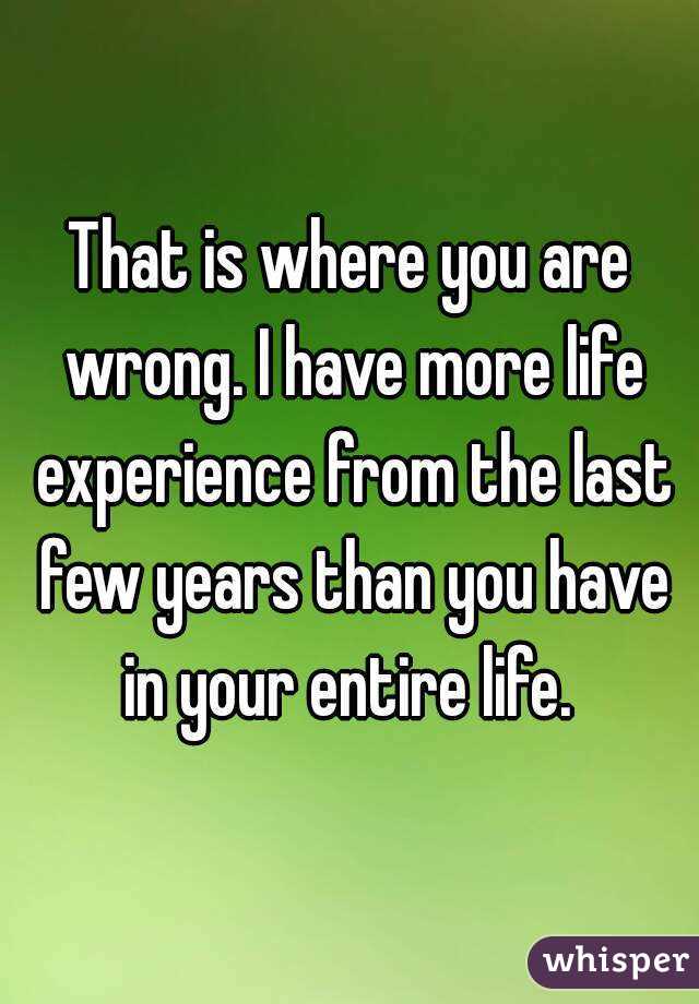 That is where you are wrong. I have more life experience from the last few years than you have in your entire life. 